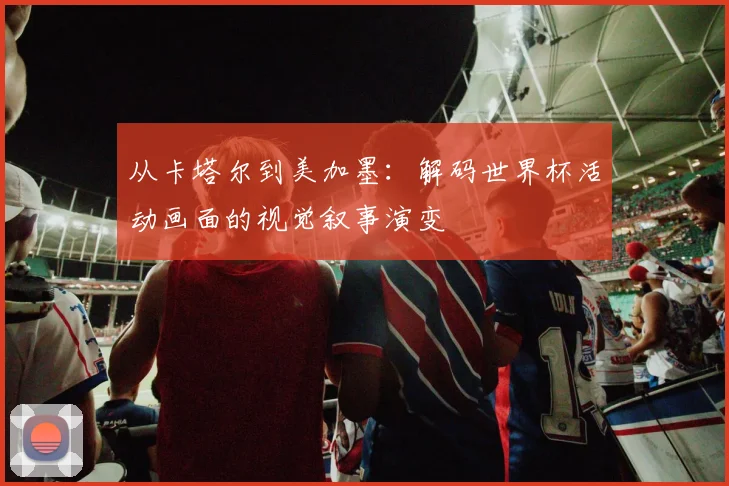 从卡塔尔到美加墨：解码世界杯活动画面的视觉叙事演变