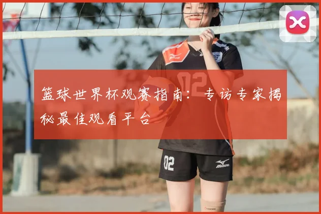 篮球世界杯观赛指南：专访专家揭秘最佳观看平台
