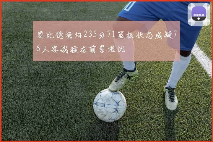 恩比德场均235分71篮板状态成疑76人客战猛龙前景堪忧
