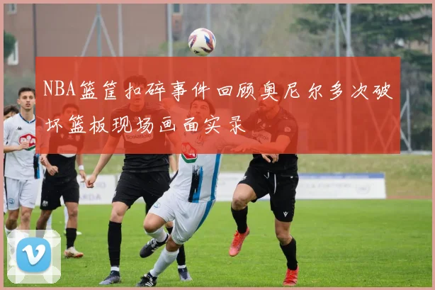 NBA篮筐扣碎事件回顾奥尼尔多次破坏篮板现场画面实录