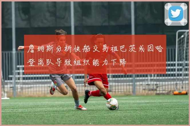 詹姆斯分析快船交易祖巴茨或因哈登离队导致组织能力下降