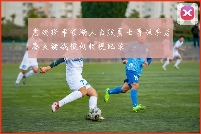 詹姆斯率领湖人击败勇士晋级季后赛关键战役创收视纪录
