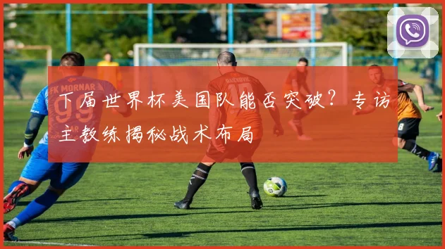 下届世界杯美国队能否突破?专访主教练揭秘战术布局