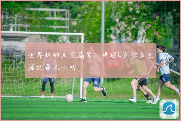 世界杯的未完篇章：讲述C罗职业生涯的最大心结