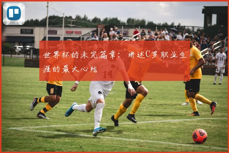 世界杯的未完篇章：讲述C罗职业生涯的最大心结