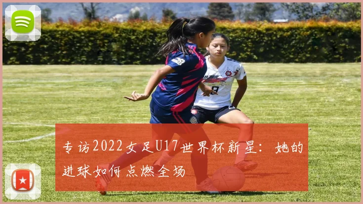 专访2022女足U17世界杯新星：她的进球如何点燃全场
