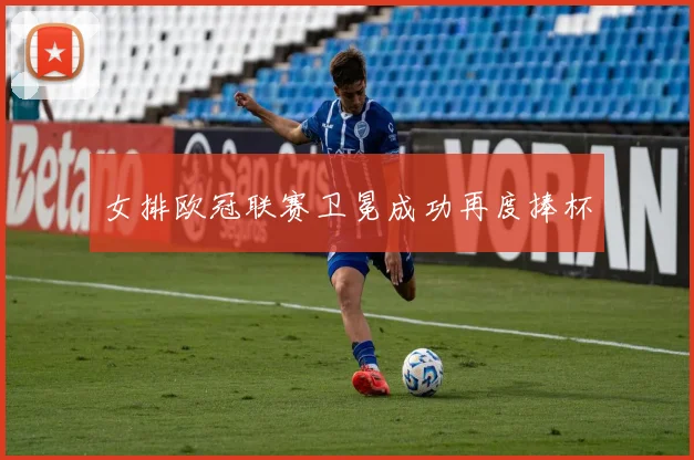 女排欧冠联赛卫冕成功再度捧杯