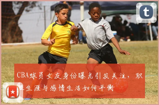 CBA球员女友身份曝光引发关注，职业生涯与感情生活如何平衡
