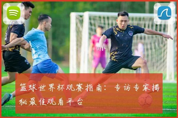篮球世界杯观赛指南：专访专家揭秘最佳观看平台