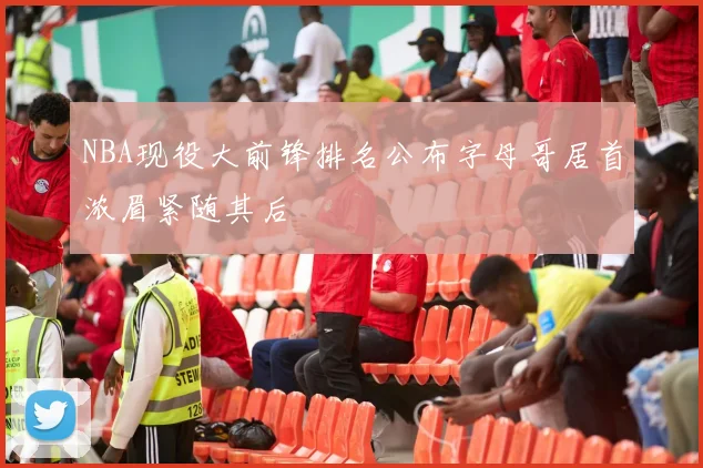 NBA现役大前锋排名公布字母哥居首浓眉紧随其后