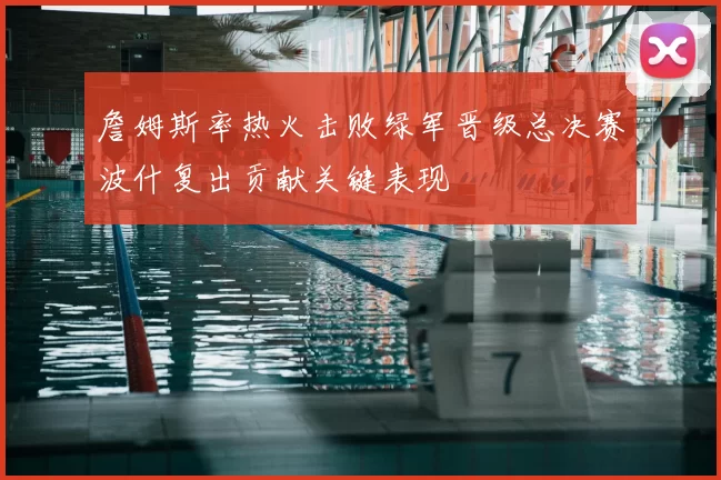 詹姆斯率热火击败绿军晋级总决赛波什复出贡献关键表现