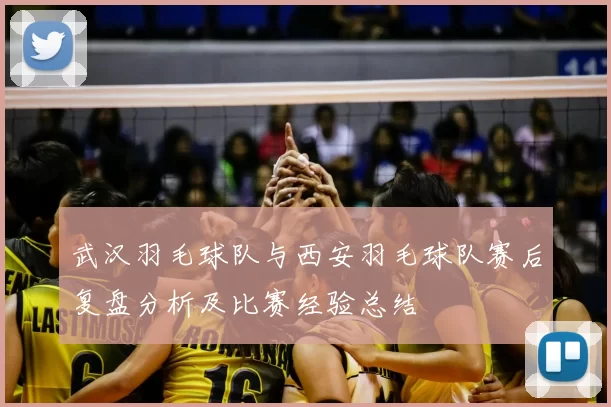 武汉羽毛球队与西安羽毛球队赛后复盘分析及比赛经验总结