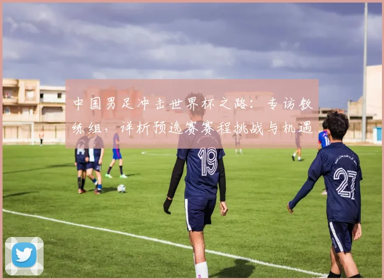 中国男足冲击世界杯之路：专访教练组，详析预选赛赛程挑战与机遇