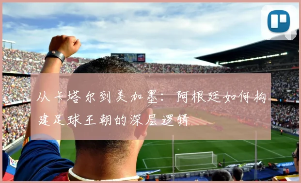 从卡塔尔到美加墨：阿根廷如何构建足球王朝的深层逻辑