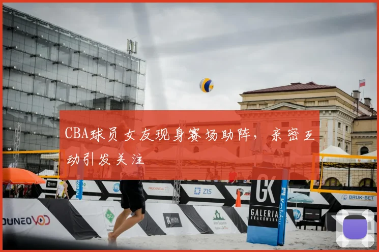 CBA球员女友现身赛场助阵，亲密互动引发关注