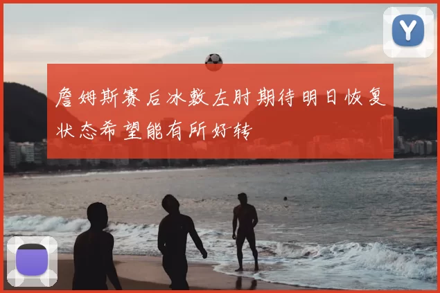 詹姆斯赛后冰敷左肘期待明日恢复状态希望能有所好转