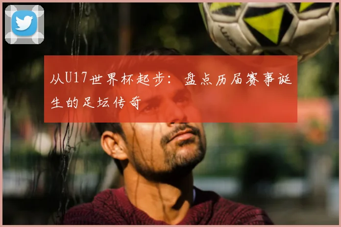 从U17世界杯起步：盘点历届赛事诞生的足坛传奇