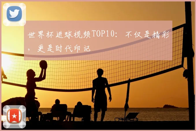 世界杯进球视频TOP10：不仅是精彩，更是时代印记