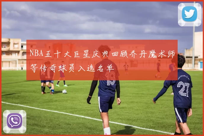 NBA五十大巨星庆典回顾乔丹魔术师等传奇球员入选名单